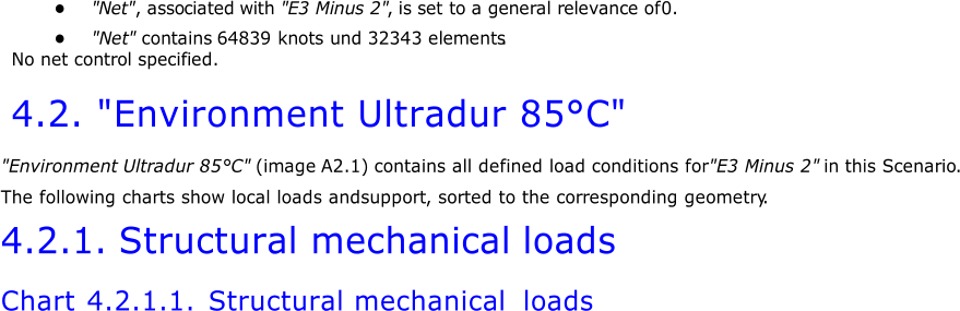 ● "Net " , asso ciated with "E3 Minus 2" ,  is set to a general relevance of 0. ● "Net "  contains 64839 knots und 32343 elements . No net control specified. 4.2. " Environment Ultradur 85°C" " Environment Ultradur 85°C" ( image A2.1)  contains all defined load conditions for  "E3 Minus 2"  in  this Scenario . The following charts show local loads and  support , sorted to the corresponding geometry . 4.2.1. Structural mechanical loads Chart 4.2.1.1.  Structural mechanical loads